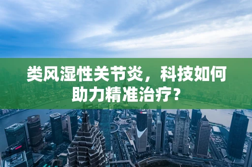 类风湿性关节炎，科技如何助力精准治疗？