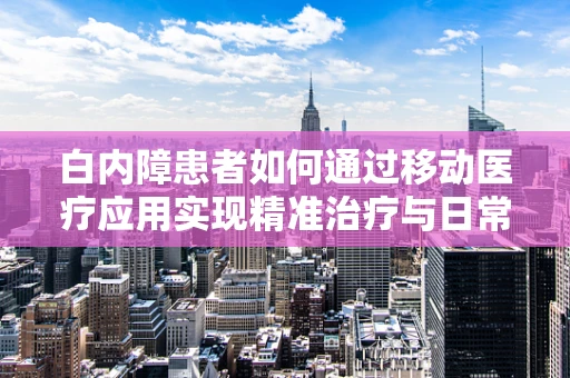 白内障患者如何通过移动医疗应用实现精准治疗与日常管理？