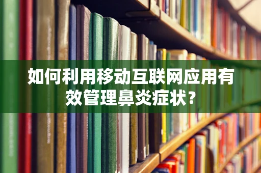 如何利用移动互联网应用有效管理鼻炎症状？