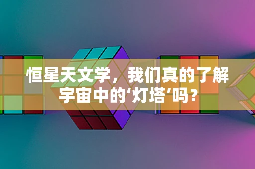 恒星天文学，我们真的了解宇宙中的‘灯塔’吗？