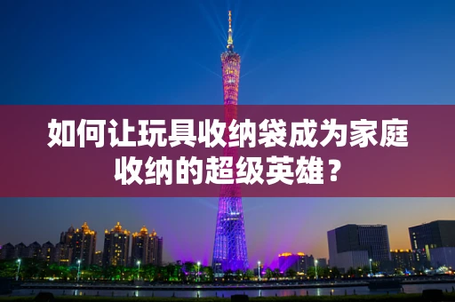 如何让玩具收纳袋成为家庭收纳的超级英雄？