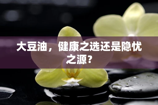 大豆油，健康之选还是隐忧之源？