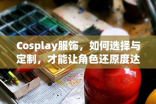 Cosplay服饰，如何选择与定制，才能让角色还原度达到极致？