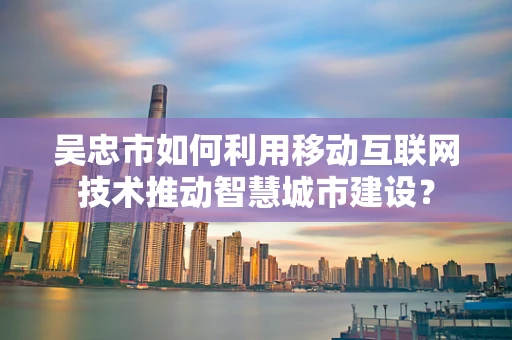 吴忠市如何利用移动互联网技术推动智慧城市建设？