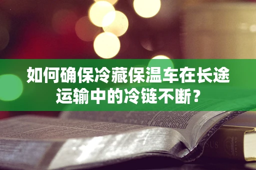 如何确保冷藏保温车在长途运输中的冷链不断？