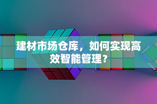 建材市场仓库，如何实现高效智能管理？