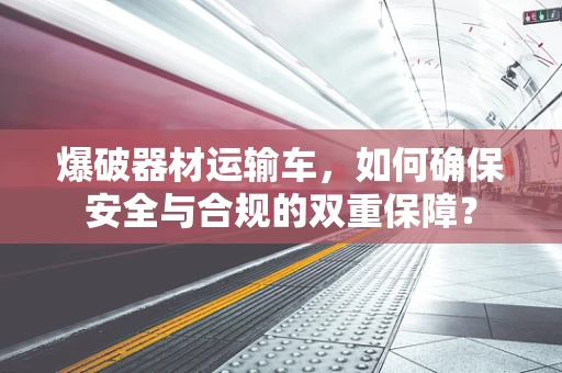 爆破器材运输车，如何确保安全与合规的双重保障？