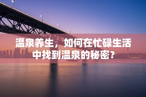 温泉养生，如何在忙碌生活中找到温泉的秘密？