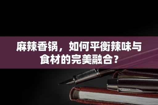 麻辣香锅，如何平衡辣味与食材的完美融合？