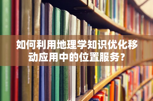 如何利用地理学知识优化移动应用中的位置服务？