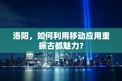 洛阳，如何利用移动应用重振古都魅力？