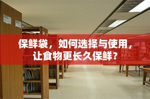 保鲜袋，如何选择与使用，让食物更长久保鲜？