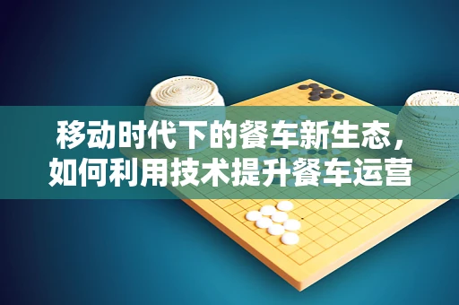 移动时代下的餐车新生态，如何利用技术提升餐车运营效率？