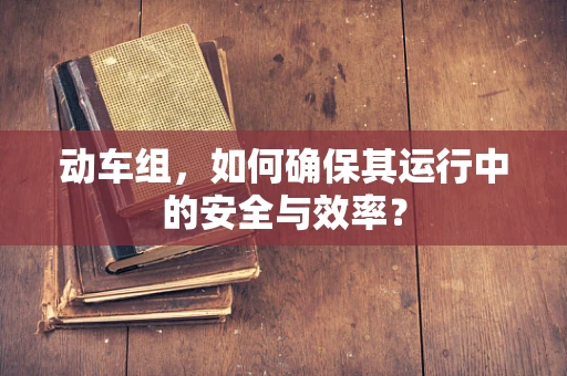 动车组，如何确保其运行中的安全与效率？