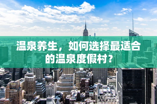 温泉养生，如何选择最适合的温泉度假村？