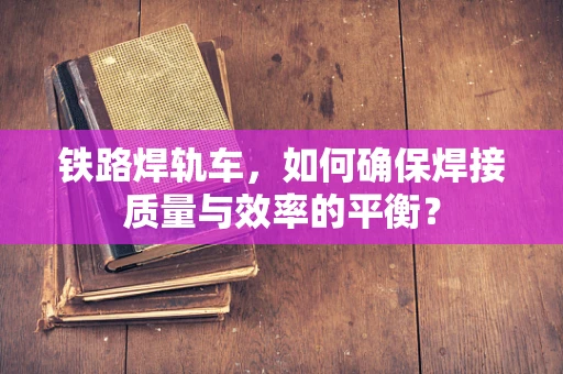 铁路焊轨车，如何确保焊接质量与效率的平衡？