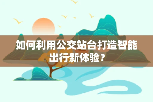 如何利用公交站台打造智能出行新体验？