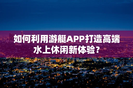 如何利用游艇APP打造高端水上休闲新体验？