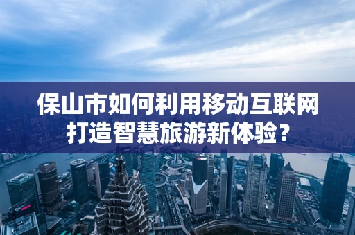 保山市如何利用移动互联网打造智慧旅游新体验？