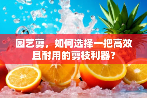 园艺剪，如何选择一把高效且耐用的剪枝利器？