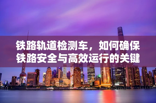 铁路轨道检测车，如何确保铁路安全与高效运行的关键技术？