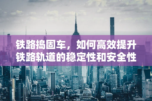 铁路捣固车，如何高效提升铁路轨道的稳定性和安全性？