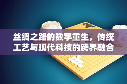 丝绸之路的数字重生，传统工艺与现代科技的跨界融合