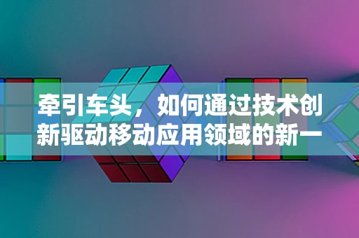 牵引车头，如何通过技术创新驱动移动应用领域的新一轮增长？