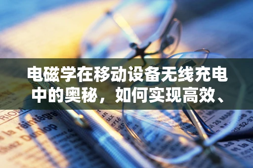 电磁学在移动设备无线充电中的奥秘，如何实现高效、安全的能量传输？