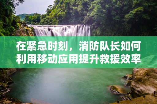 在紧急时刻，消防队长如何利用移动应用提升救援效率？