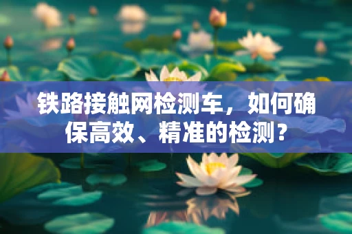 铁路接触网检测车，如何确保高效、精准的检测？