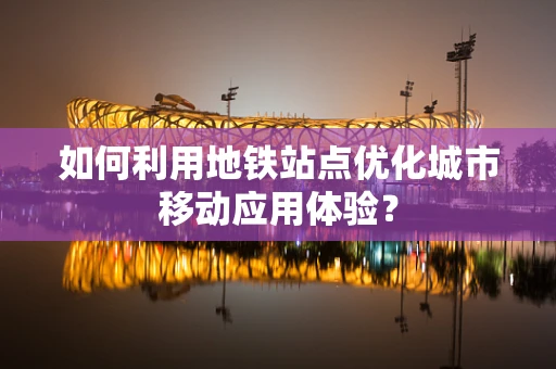 如何利用地铁站点优化城市移动应用体验？