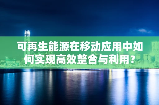 可再生能源在移动应用中如何实现高效整合与利用？