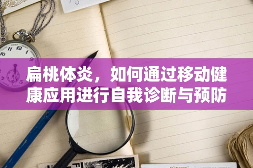 扁桃体炎，如何通过移动健康应用进行自我诊断与预防？