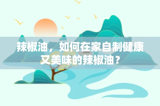 辣椒油，如何在家自制健康又美味的辣椒油？