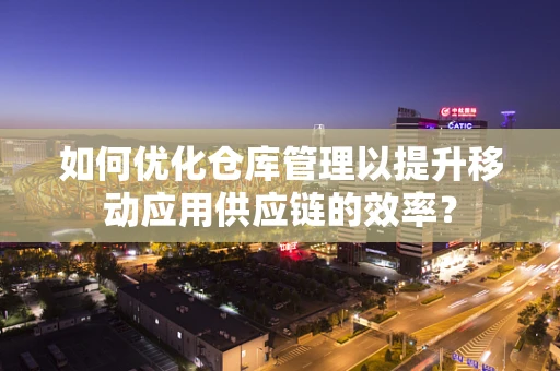 如何优化仓库管理以提升移动应用供应链的效率？