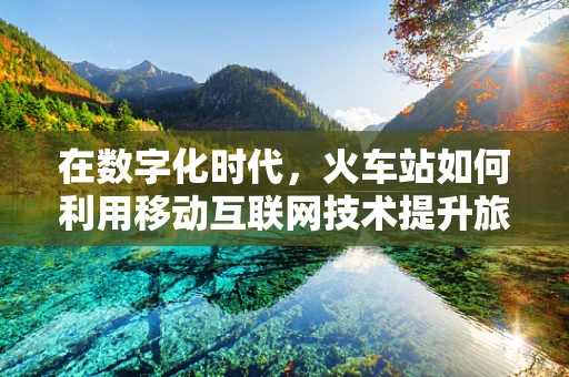 在数字化时代，火车站如何利用移动互联网技术提升旅客体验？