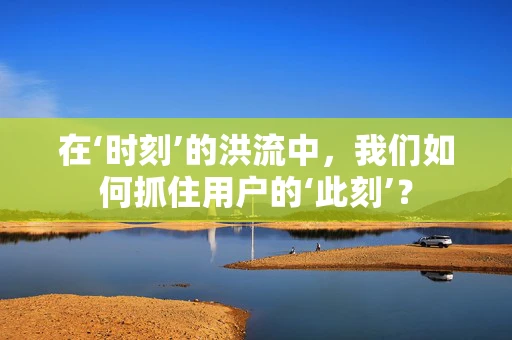 在‘时刻’的洪流中，我们如何抓住用户的‘此刻’？