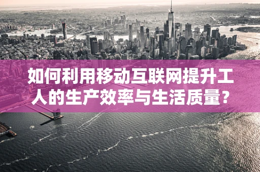 如何利用移动互联网提升工人的生产效率与生活质量？