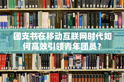 团支书在移动互联网时代如何高效引领青年团员？