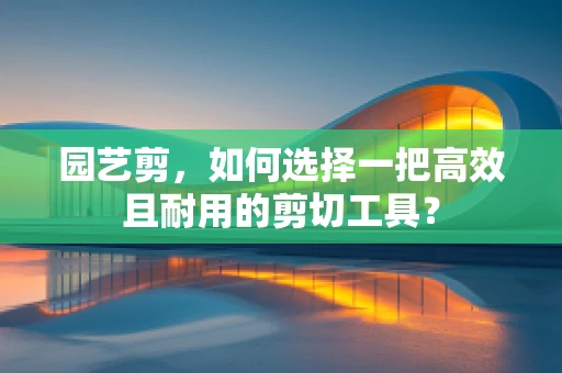 园艺剪，如何选择一把高效且耐用的剪切工具？