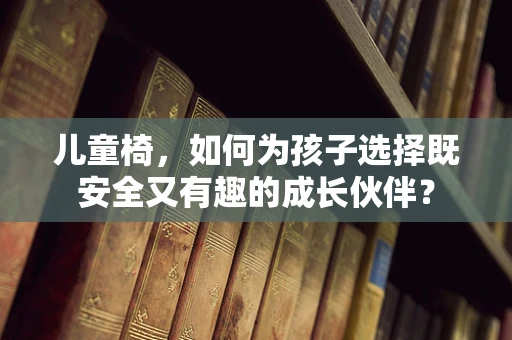 儿童椅，如何为孩子选择既安全又有趣的成长伙伴？