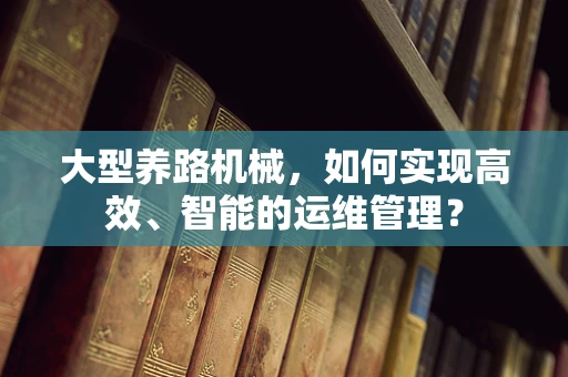 大型养路机械，如何实现高效、智能的运维管理？