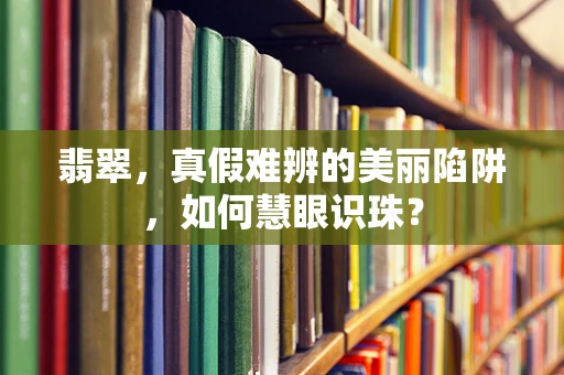 翡翠，真假难辨的美丽陷阱，如何慧眼识珠？