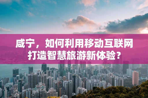 咸宁，如何利用移动互联网打造智慧旅游新体验？