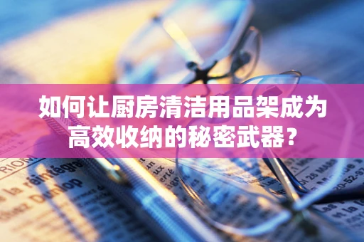 如何让厨房清洁用品架成为高效收纳的秘密武器？