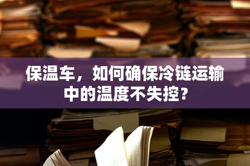 保温车，如何确保冷链运输中的温度不失控？