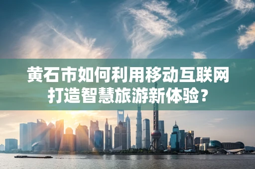 黄石市如何利用移动互联网打造智慧旅游新体验？