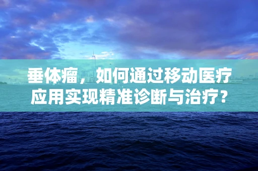 垂体瘤，如何通过移动医疗应用实现精准诊断与治疗？