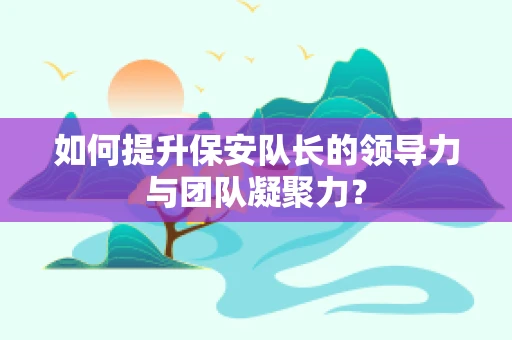 如何提升保安队长的领导力与团队凝聚力？